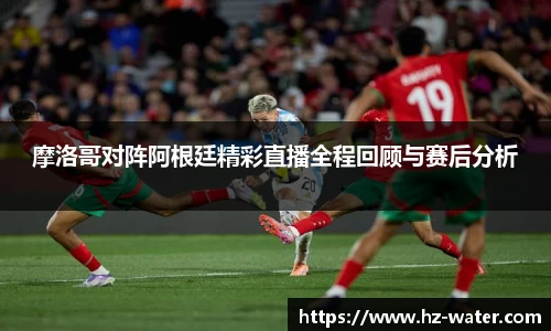 摩洛哥对阵阿根廷精彩直播全程回顾与赛后分析